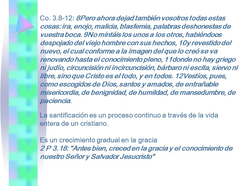 Co : 8Pero ahora dejad también vosotros todas estas cosas: ira, enojo, malicia, blasfemia, palabras deshonestas de vuestra boca. 9No mintáis los unos a los otros, habiéndoos despojado del viejo hombre con sus hechos, 10y revestido del nuevo, el cual conforme a la imagen del que lo creó se va renovando hasta el conocimiento pleno, 11donde no hay griego ni judío, circuncisión ni incircuncisión, bárbaro ni escita, siervo ni libre, sino que Cristo es el todo, y en todos. 12Vestíos, pues, como escogidos de Dios, santos y amados, de entrañable misericordia, de benignidad, de humildad, de mansedumbre, de paciencia.