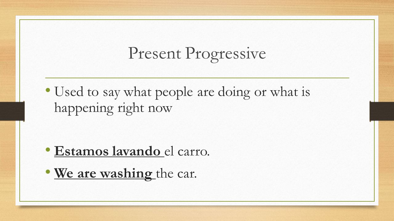 Present Progressive Used to say what people are doing or what is happening right now. Estamos lavando el carro.