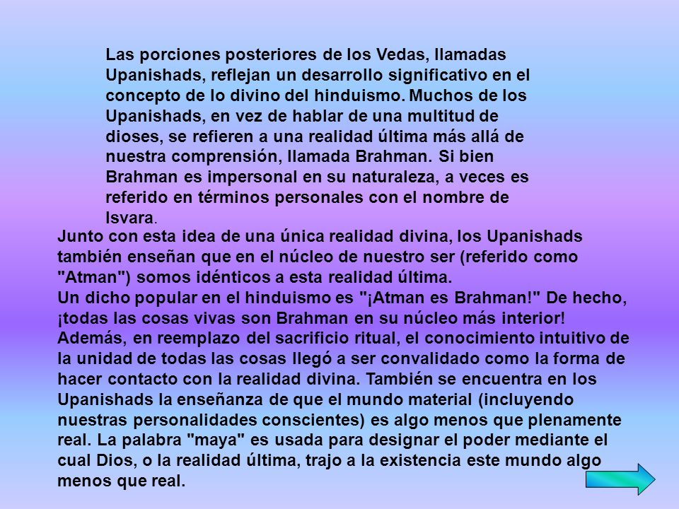Las porciones posteriores de los Vedas, llamadas Upanishads, reflejan un desarrollo significativo en el concepto de lo divino del hinduismo. Muchos de los Upanishads, en vez de hablar de una multitud de dioses, se refieren a una realidad última más allá de nuestra comprensión, llamada Brahman. Si bien Brahman es impersonal en su naturaleza, a veces es referido en términos personales con el nombre de Isvara.