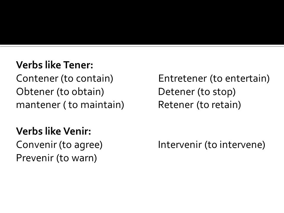 Verbs like Tener: Contener (to contain) Entretener (to entertain) Obtener (to obtain) Detener (to stop) mantener ( to maintain) Retener (to retain) Verbs like Venir: Convenir (to agree) Intervenir (to intervene) Prevenir (to warn)
