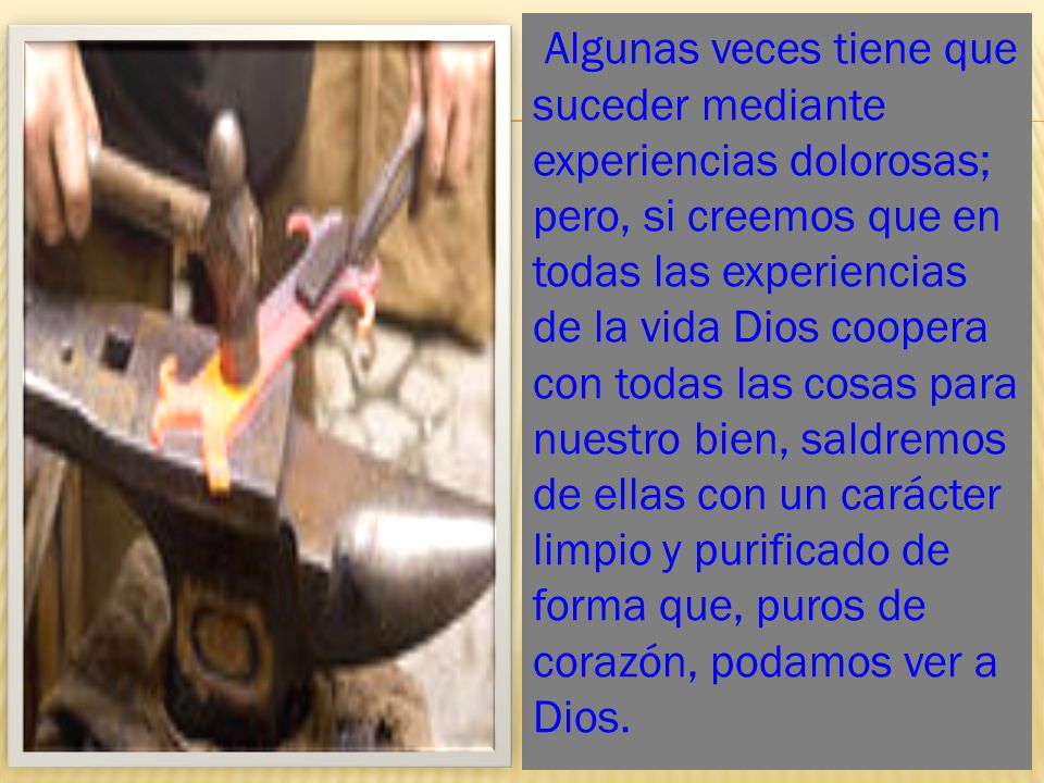 Algunas veces tiene que suceder mediante experiencias dolorosas; pero, si creemos que en todas las experiencias de la vida Dios coopera con todas las cosas para nuestro bien, saldremos de ellas con un carácter limpio y purificado de forma que, puros de corazón, podamos ver a Dios.