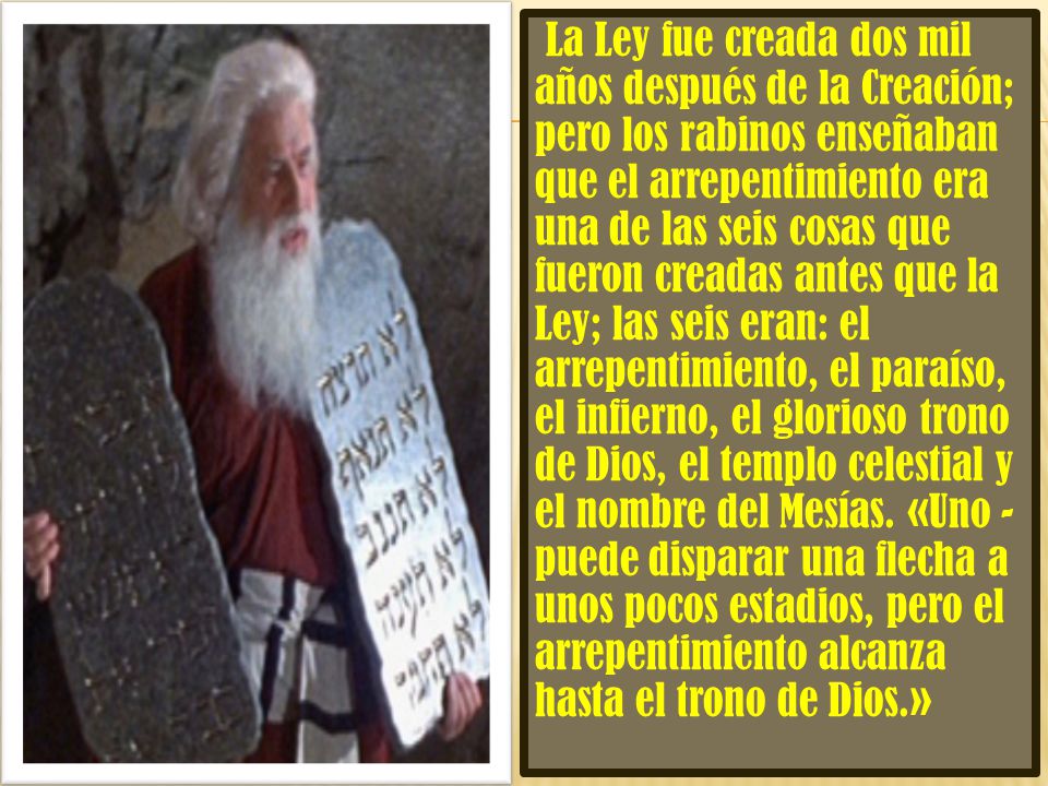 La Ley fue creada dos mil años después de la Creación; pero los rabinos enseñaban que el arrepentimiento era una de las seis cosas que fueron creadas antes que la Ley; las seis eran: el arrepentimiento, el paraíso, el infierno, el glorioso trono de Dios, el templo celestial y el nombre del Mesías.