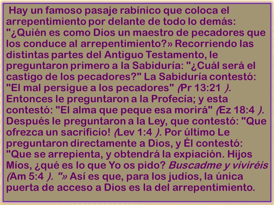 Hay un famoso pasaje rabínico que coloca el arrepentimiento por delante de todo lo demás: ¿Quién es como Dios un maestro de pecadores que los conduce al arrepentimiento » Recorriendo las distintas partes del Antiguo Testamento, le preguntaron primero a la Sabiduría: ¿Cuál será el castigo de los pecadores La Sabiduría contestó: El mal persigue a los pecadores (Pr 13:21 ).