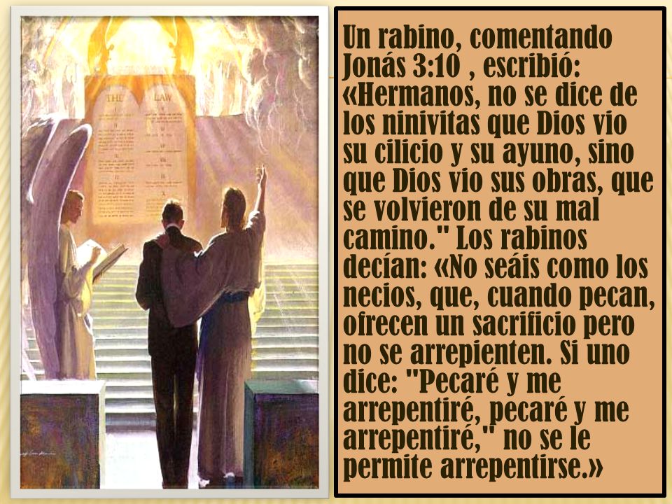 Un rabino, comentando Jonás 3:10 , escribió: «Hermanos, no se dice de los ninivitas que Dios vio su cilicio y su ayuno, sino que Dios vio sus obras, que se volvieron de su mal camino. Los rabinos decían: «No seáis como los necios, que, cuando pecan, ofrecen un sacrificio pero no se arrepienten.