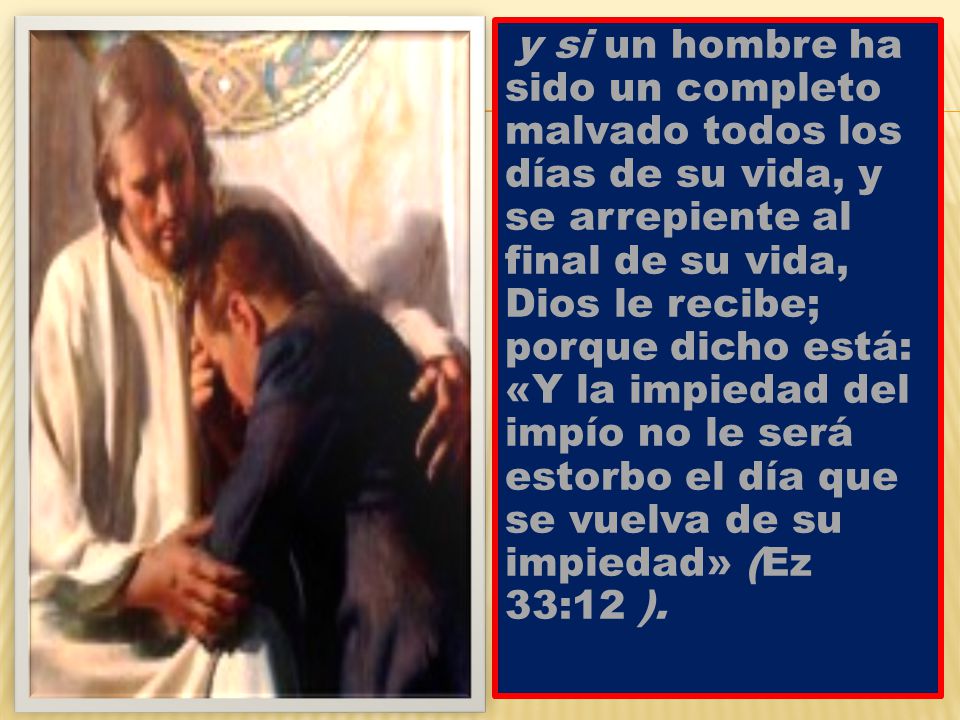 y si un hombre ha sido un completo malvado todos los días de su vida, y se arrepiente al final de su vida, Dios le recibe; porque dicho está: «Y la impiedad del impío no le será estorbo el día que se vuelva de su impiedad» (Ez 33:12 ).