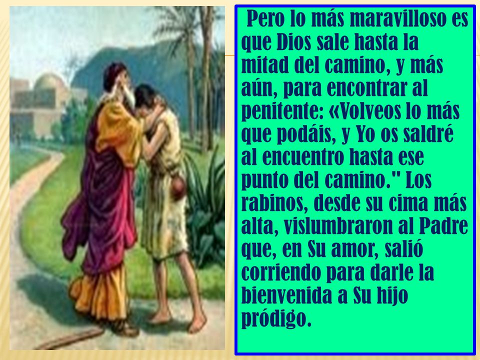 Pero lo más maravilloso es que Dios sale hasta la mitad del camino, y más aún, para encontrar al penitente: «Volveos lo más que podáis, y Yo os saldré al encuentro hasta ese punto del camino. Los rabinos, desde su cima más alta, vislumbraron al Padre que, en Su amor, salió corriendo para darle la bienvenida a Su hijo pródigo.