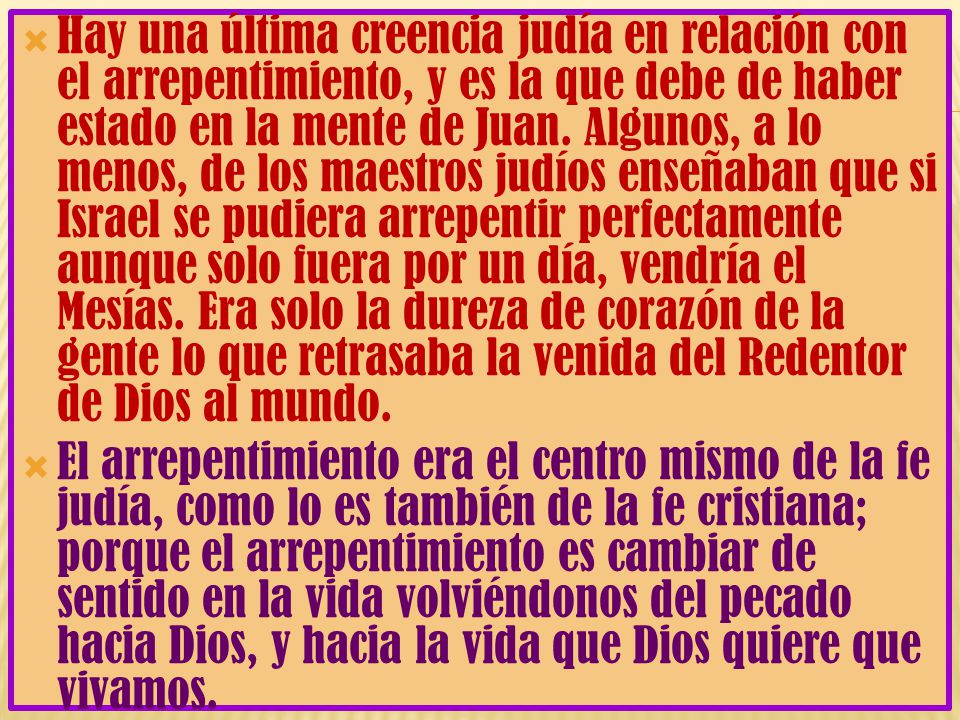 Hay una última creencia judía en relación con el arrepentimiento, y es la que debe de haber estado en la mente de Juan. Algunos, a lo menos, de los maestros judíos enseñaban que si Israel se pudiera arrepentir perfectamente aunque solo fuera por un día, vendría el Mesías. Era solo la dureza de corazón de la gente lo que retrasaba la venida del Redentor de Dios al mundo.