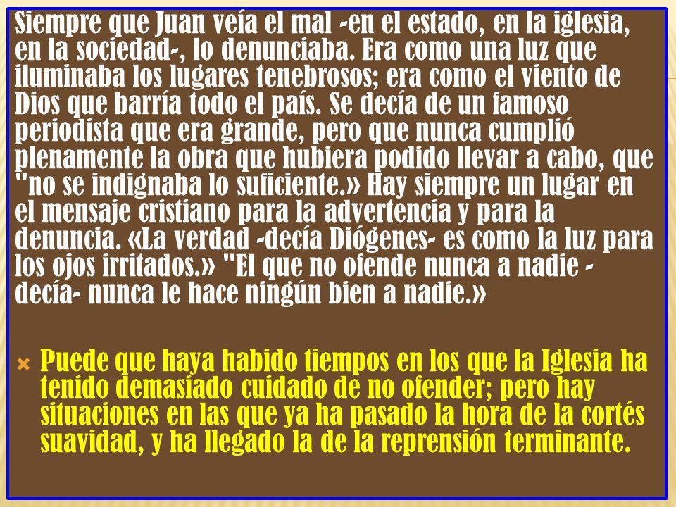 Siempre que Juan veía el mal -en el estado, en la iglesia, en la sociedad-, lo denunciaba. Era como una luz que iluminaba los lugares tenebrosos; era como el viento de Dios que barría todo el país. Se decía de un famoso periodista que era grande, pero que nunca cumplió plenamente la obra que hubiera podido llevar a cabo, que no se indignaba lo suficiente.» Hay siempre un lugar en el mensaje cristiano para la advertencia y para la denuncia. «La verdad -decía Diógenes- es como la luz para los ojos irritados.» El que no ofende nunca a nadie -decía- nunca le hace ningún bien a nadie.»