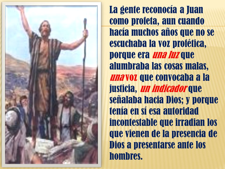 La gente reconocía a Juan como profeta, aun cuando hacía muchos años que no se escuchaba la voz profética, porque era una luz que alumbraba las cosas malas, una voz que convocaba a la justicia, un indicador que señalaba hacia Dios; y porque tenía en sí esa autoridad incontestable que irradian los que vienen de la presencia de Dios a presentarse ante los hombres.