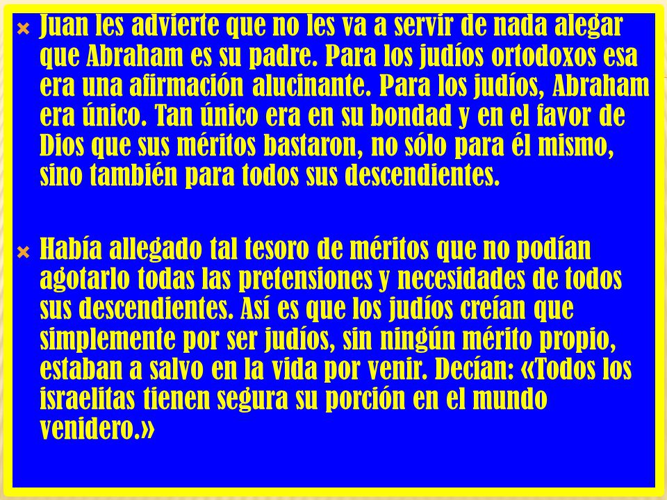 Juan les advierte que no les va a servir de nada alegar que Abraham es su padre. Para los judíos ortodoxos esa era una afirmación alucinante. Para los judíos, Abraham era único. Tan único era en su bondad y en el favor de Dios que sus méritos bastaron, no sólo para él mismo, sino también para todos sus descendientes.