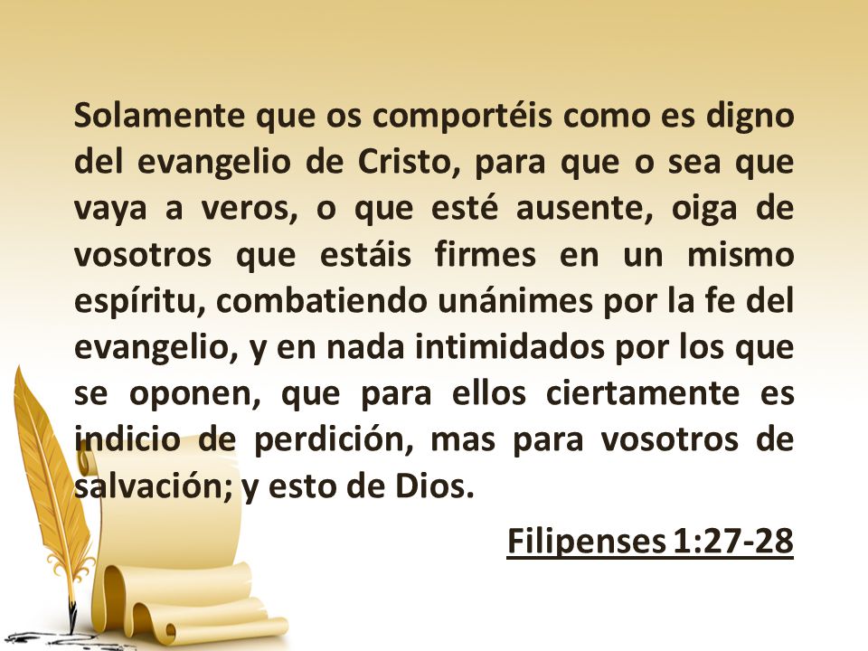 Solamente que os comportéis como es digno del evangelio de Cristo, para que o sea que vaya a veros, o que esté ausente, oiga de vosotros que estáis firmes en un mismo espíritu, combatiendo unánimes por la fe del evangelio, y en nada intimidados por los que se oponen, que para ellos ciertamente es indicio de perdición, mas para vosotros de salvación; y esto de Dios.