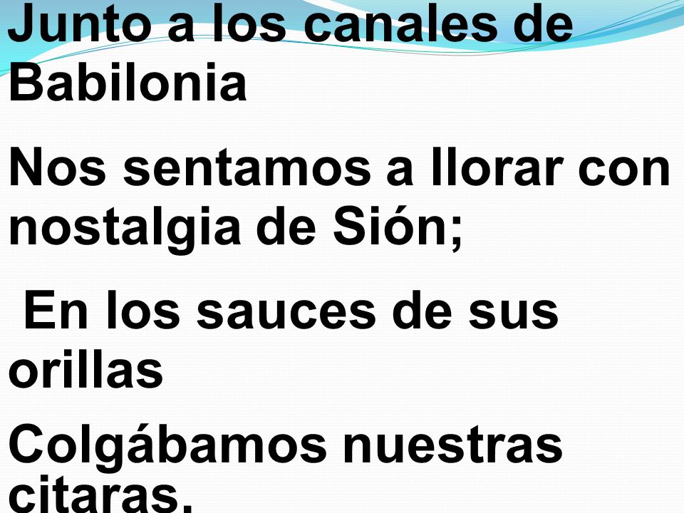 Junto a los canales de Babilonia Nos sentamos a llorar con nostalgia de Sión; En los sauces de sus orillas Colgábamos nuestras citaras.