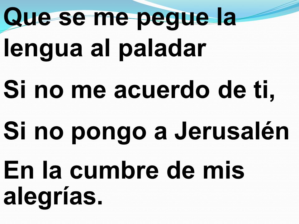 Que se me pegue la lengua al paladar Si no me acuerdo de ti, Si no pongo a Jerusalén En la cumbre de mis alegrías.