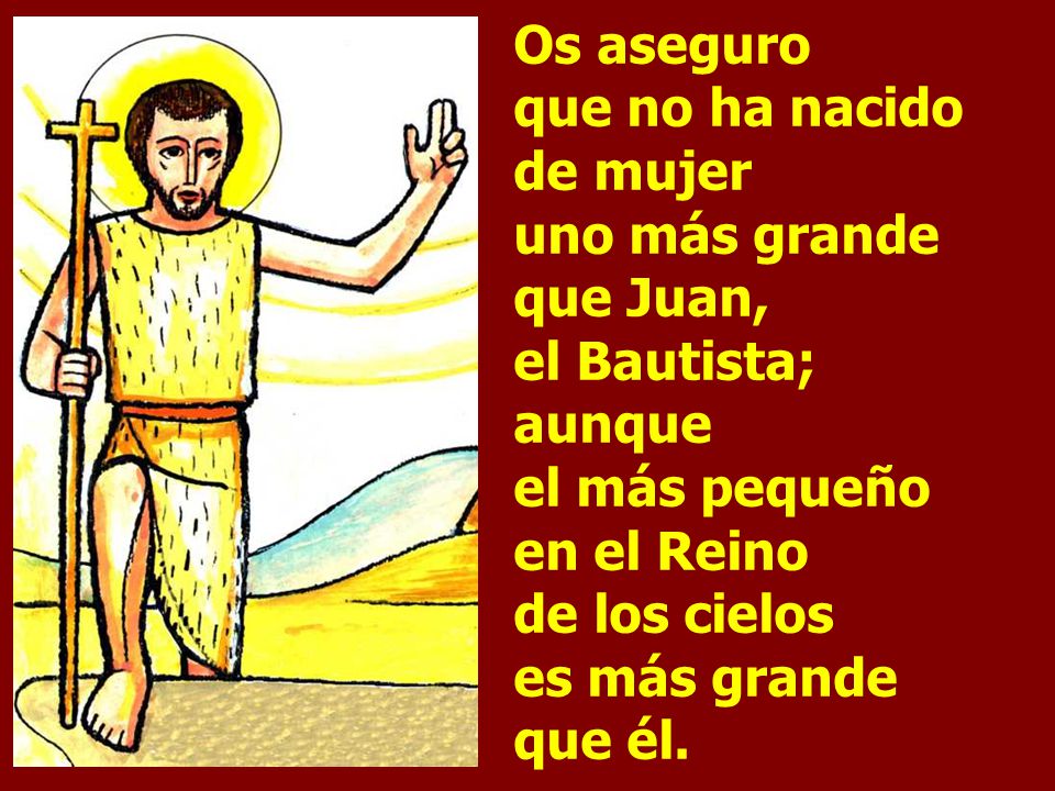 Os aseguro que no ha nacido de mujer uno más grande que Juan, el Bautista; aunque el más pequeño en el Reino de los cielos es más grande que él.