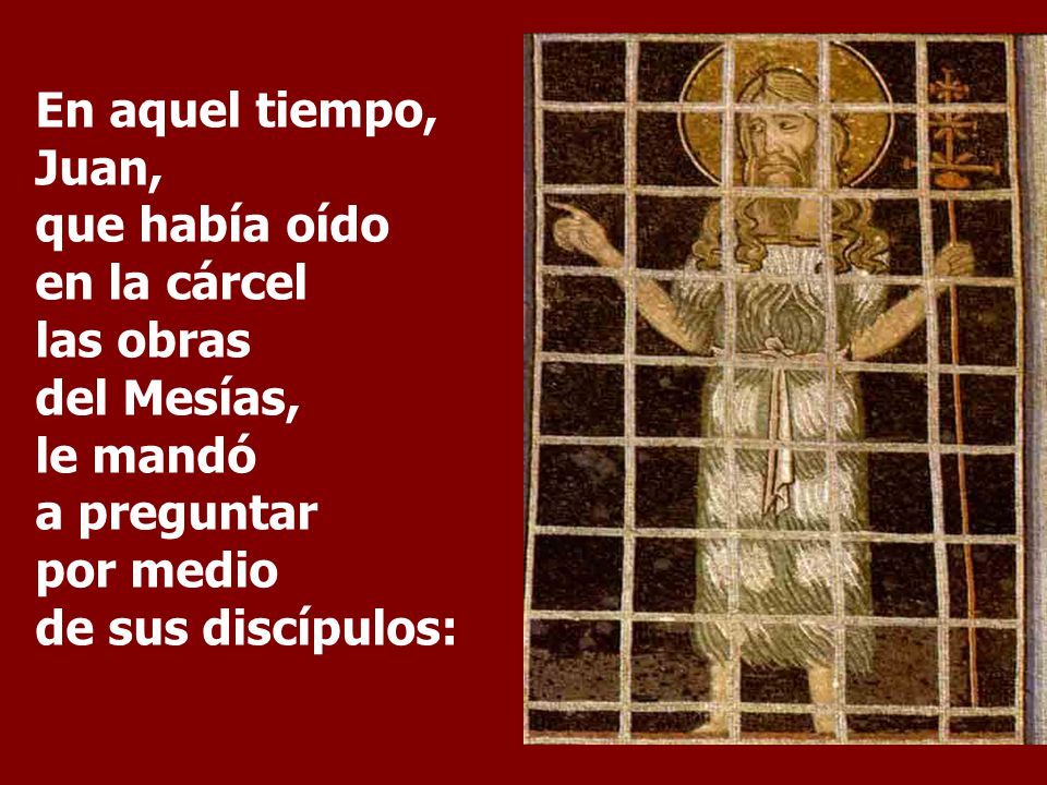 En aquel tiempo, Juan, que había oído en la cárcel las obras del Mesías, le mandó a preguntar por medio de sus discípulos: