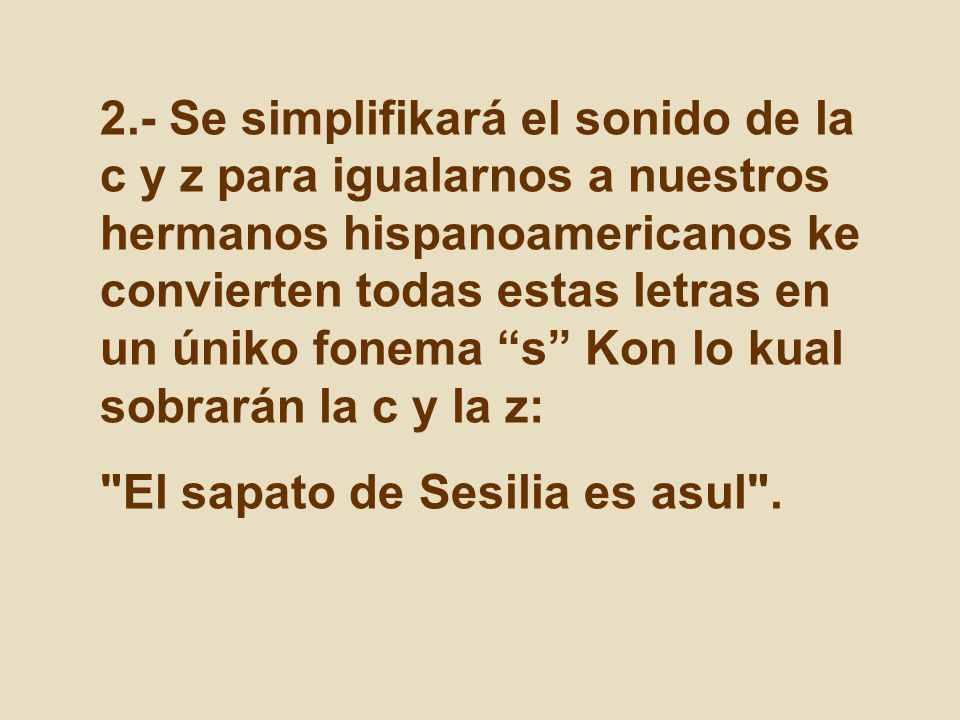 2.- Se simplifikará el sonido de la c y z para igualarnos a nuestros hermanos hispanoamericanos ke convierten todas estas letras en un úniko fonema s Kon lo kual sobrarán la c y la z: