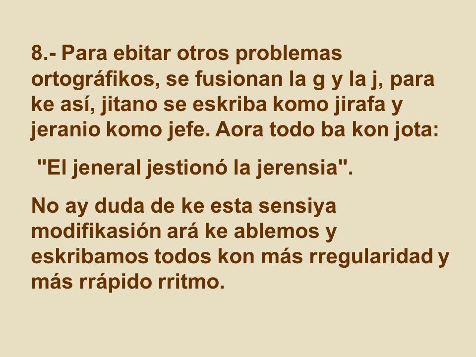 8.- Para ebitar otros problemas ortográfikos, se fusionan la g y la j, para ke así, jitano se eskriba komo jirafa y jeranio komo jefe. Aora todo ba kon jota: