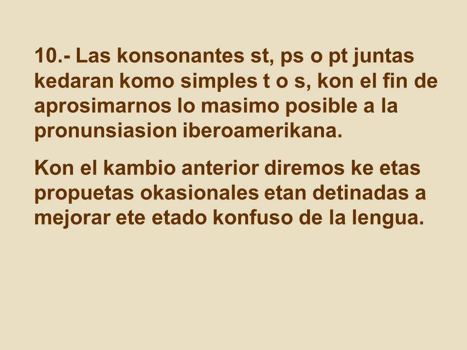 10.- Las konsonantes st, ps o pt juntas kedaran komo simples t o s, kon el fin de aprosimarnos lo masimo posible a la pronunsiasion iberoamerikana.