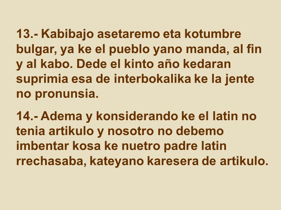 13.- Kabibajo asetaremo eta kotumbre bulgar, ya ke el pueblo yano manda, al fin y al kabo. Dede el kinto año kedaran suprimia esa de interbokalika ke la jente no pronunsia.