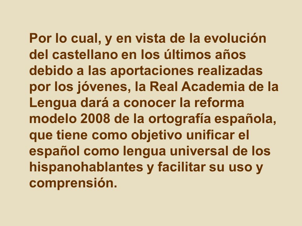 Por lo cual, y en vista de la evolución del castellano en los últimos años debido a las aportaciones realizadas por los jóvenes, la Real Academia de la Lengua dará a conocer la reforma modelo 2008 de la ortografía española, que tiene como objetivo unificar el español como lengua universal de los hispanohablantes y facilitar su uso y comprensión.