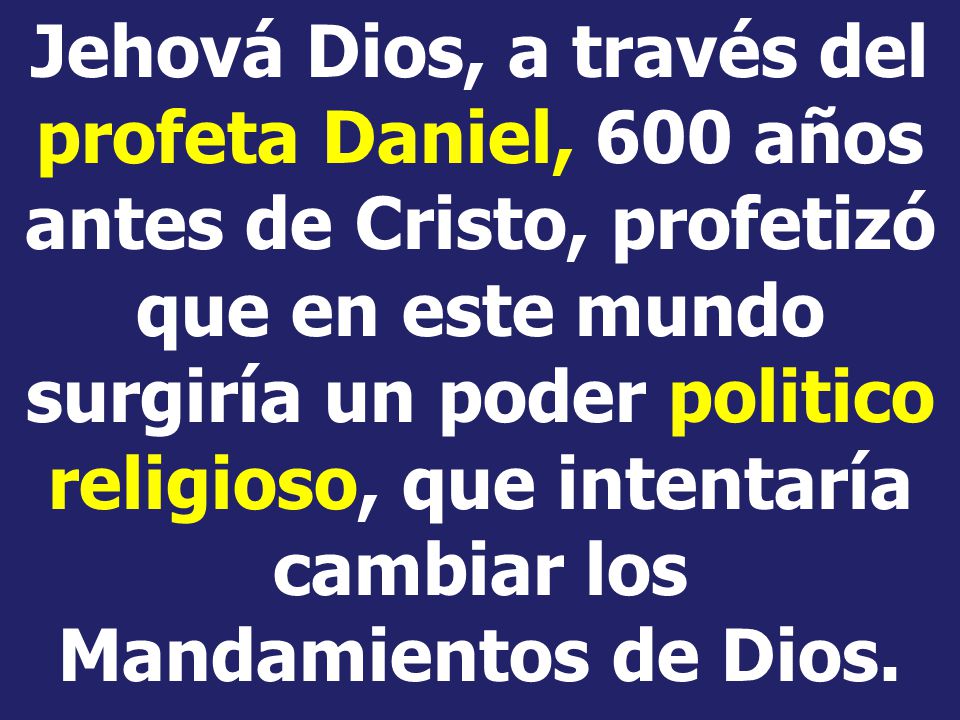 Jehová Dios, a través del profeta Daniel, 600 años antes de Cristo, profetizó que en este mundo surgiría un poder politico religioso, que intentaría cambiar los Mandamientos de Dios.