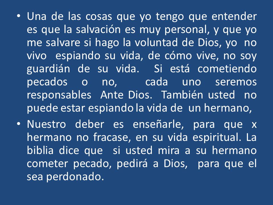 Una de las cosas que yo tengo que entender es que la salvación es muy personal, y que yo me salvare si hago la voluntad de Dios, yo no vivo espiando su vida, de cómo vive, no soy guardián de su vida. Si está cometiendo pecados o no, cada uno seremos responsables Ante Dios. También usted no puede estar espiando la vida de un hermano,