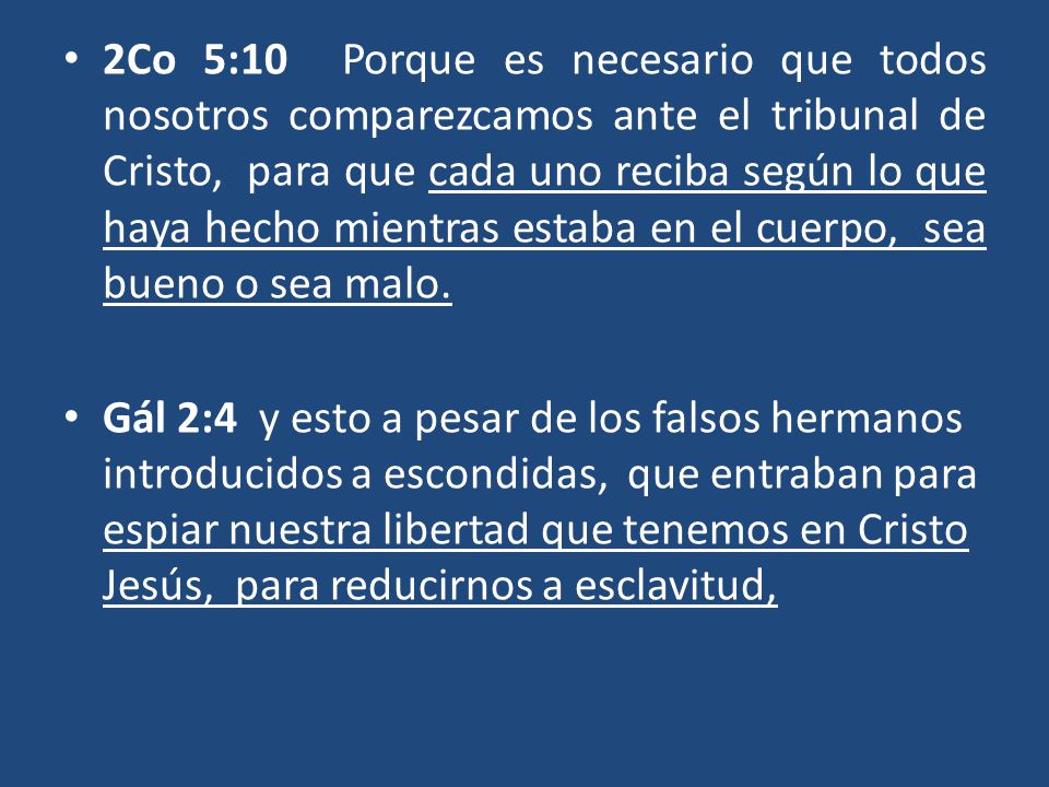 2Co 5:10 Porque es necesario que todos nosotros comparezcamos ante el tribunal de Cristo, para que cada uno reciba según lo que haya hecho mientras estaba en el cuerpo, sea bueno o sea malo.