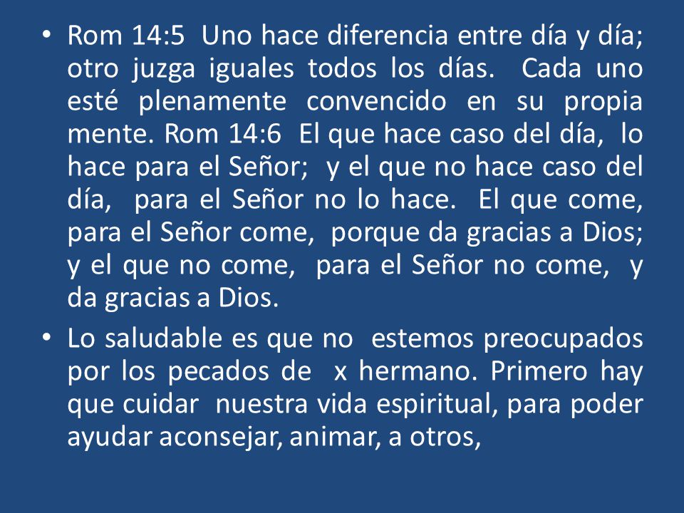 Rom 14:5 Uno hace diferencia entre día y día; otro juzga iguales todos los días. Cada uno esté plenamente convencido en su propia mente. Rom 14:6 El que hace caso del día, lo hace para el Señor; y el que no hace caso del día, para el Señor no lo hace. El que come, para el Señor come, porque da gracias a Dios; y el que no come, para el Señor no come, y da gracias a Dios.