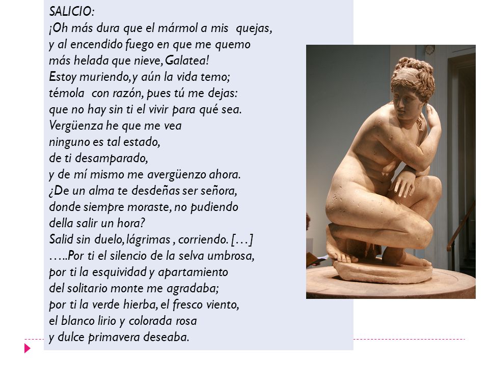 SALICIO: ¡Oh más dura que el mármol a mis quejas, y al encendido fuego en que me quemo. más helada que nieve, Galatea!