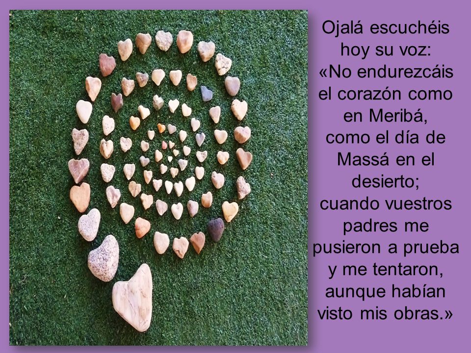 Ojalá escuchéis hoy su voz: «No endurezcáis el corazón como en Meribá, como el día de Massá en el desierto; cuando vuestros padres me pusieron a prueba y me tentaron, aunque habían visto mis obras.»
