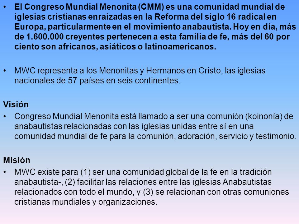 El Congreso Mundial Menonita (CMM) es una comunidad mundial de iglesias cristianas enraizadas en la Reforma del siglo 16 radical en Europa, particularmente en el movimiento anabautista. Hoy en día, más de creyentes pertenecen a esta familia de fe, más del 60 por ciento son africanos, asiáticos o latinoamericanos.