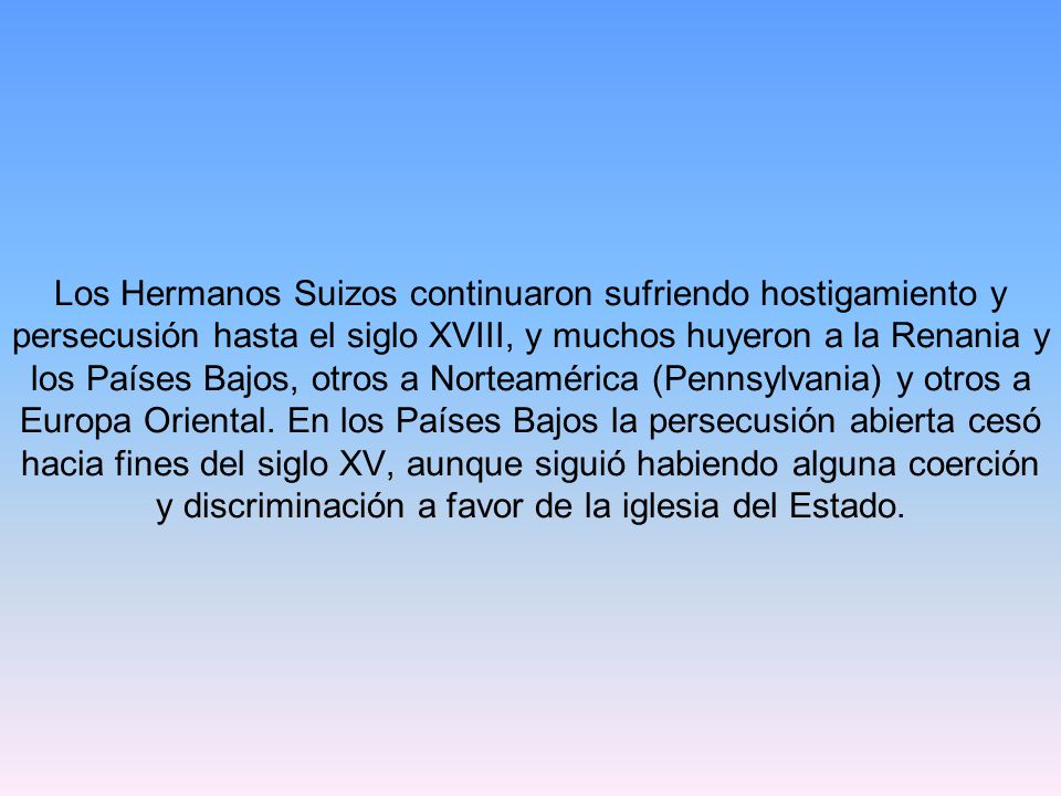 Los Hermanos Suizos continuaron sufriendo hostigamiento y persecusión hasta el siglo XVIII, y muchos huyeron a la Renania y los Países Bajos, otros a Norteamérica (Pennsylvania) y otros a Europa Oriental.