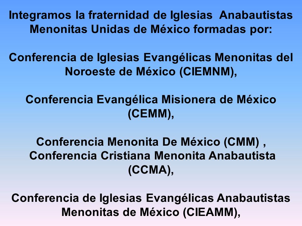 Integramos la fraternidad de Iglesias Anabautistas Menonitas Unidas de México formadas por: Conferencia de Iglesias Evangélicas Menonitas del Noroeste de México (CIEMNM), Conferencia Evangélica Misionera de México (CEMM), Conferencia Menonita De México (CMM) , Conferencia Cristiana Menonita Anabautista (CCMA), Conferencia de Iglesias Evangélicas Anabautistas Menonitas de México (CIEAMM),