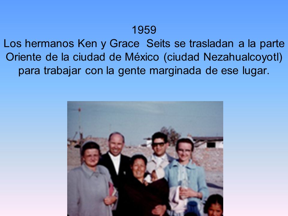 1959 Los hermanos Ken y Grace Seits se trasladan a la parte Oriente de la ciudad de México (ciudad Nezahualcoyotl) para trabajar con la gente marginada de ese lugar.