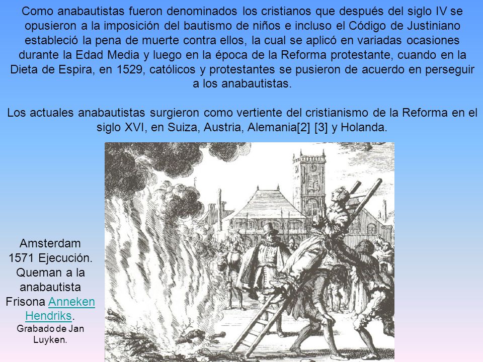 Como anabautistas fueron denominados los cristianos que después del siglo IV se opusieron a la imposición del bautismo de niños e incluso el Código de Justiniano estableció la pena de muerte contra ellos, la cual se aplicó en variadas ocasiones durante la Edad Media y luego en la época de la Reforma protestante, cuando en la Dieta de Espira, en 1529, católicos y protestantes se pusieron de acuerdo en perseguir a los anabautistas.