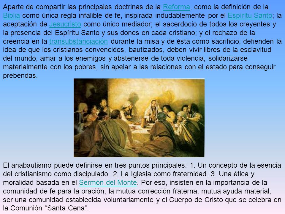 Aparte de compartir las principales doctrinas de la Reforma, como la definición de la Biblia como única regla infalible de fe, inspirada indudablemente por el Espíritu Santo; la aceptación de Jesucristo como único mediador; el sacerdocio de todos los creyentes y la presencia del Espíritu Santo y sus dones en cada cristiano; y el rechazo de la creencia en la transubstanciación durante la misa y de ésta como sacrificio; defienden la idea de que los cristianos convencidos, bautizados, deben vivir libres de la esclavitud del mundo, amar a los enemigos y abstenerse de toda violencia, solidarizarse materialmente con los pobres, sin apelar a las relaciones con el estado para conseguir prebendas.