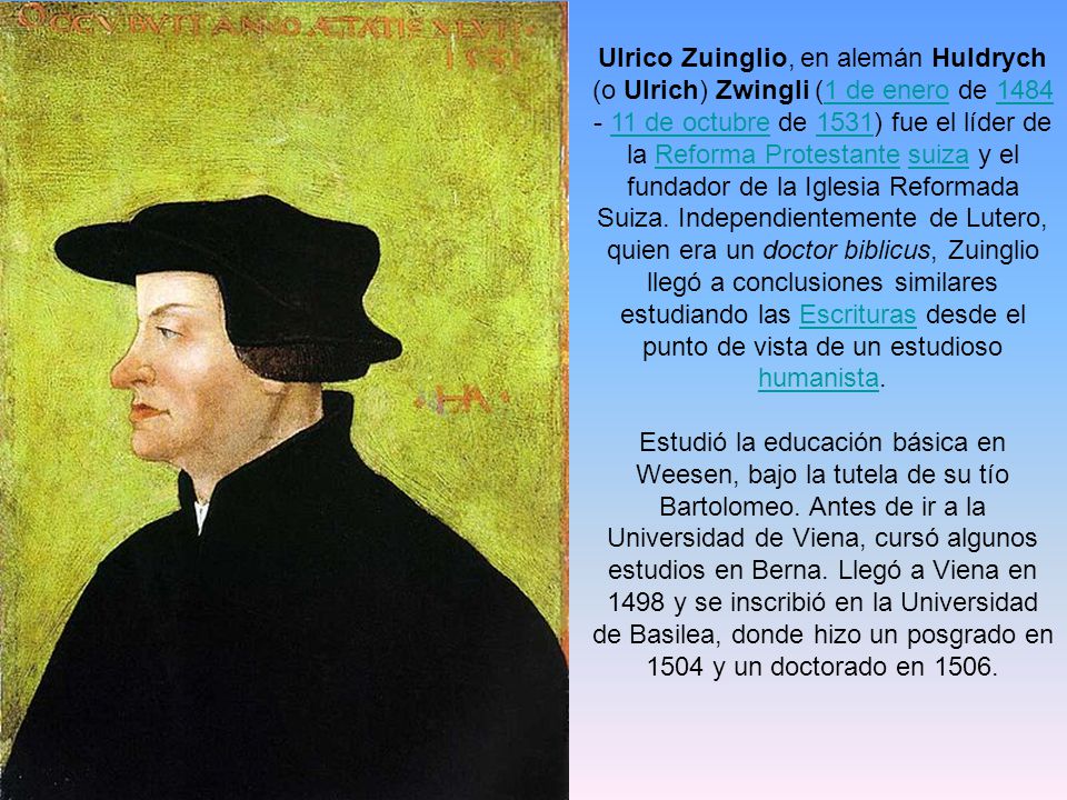 Ulrico Zuinglio, en alemán Huldrych (o Ulrich) Zwingli (1 de enero de de octubre de 1531) fue el líder de la Reforma Protestante suiza y el fundador de la Iglesia Reformada Suiza. Independientemente de Lutero, quien era un doctor biblicus, Zuinglio llegó a conclusiones similares estudiando las Escrituras desde el punto de vista de un estudioso humanista.