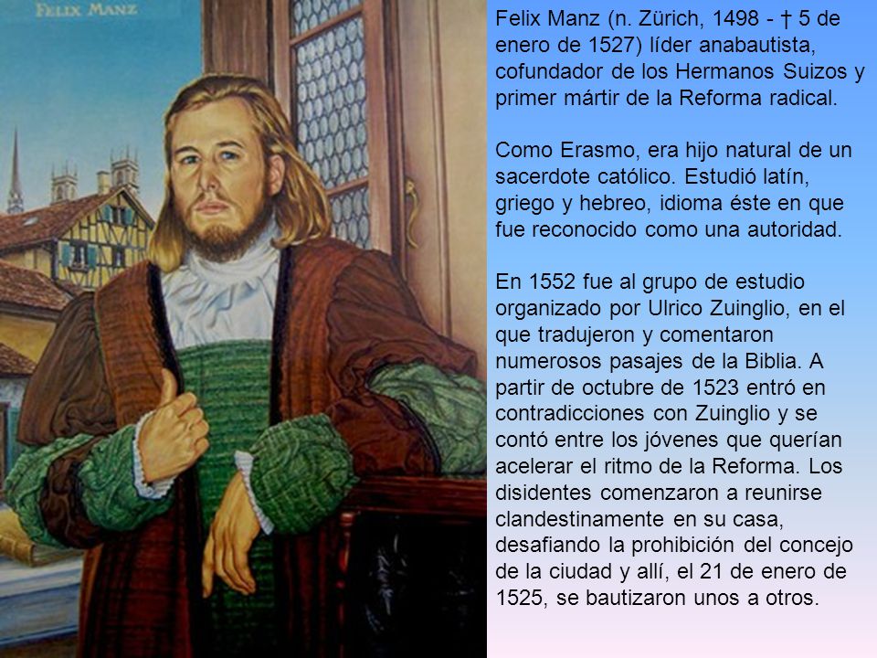 Felix Manz (n. Zürich, † 5 de enero de 1527) líder anabautista, cofundador de los Hermanos Suizos y primer mártir de la Reforma radical.