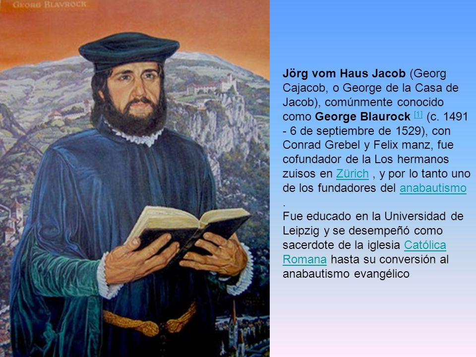 Jörg vom Haus Jacob (Georg Cajacob, o George de la Casa de Jacob), comúnmente conocido como George Blaurock [1] (c de septiembre de 1529), con Conrad Grebel y Felix manz, fue cofundador de la Los hermanos zuisos en Zürich , y por lo tanto uno de los fundadores del anabautismo .