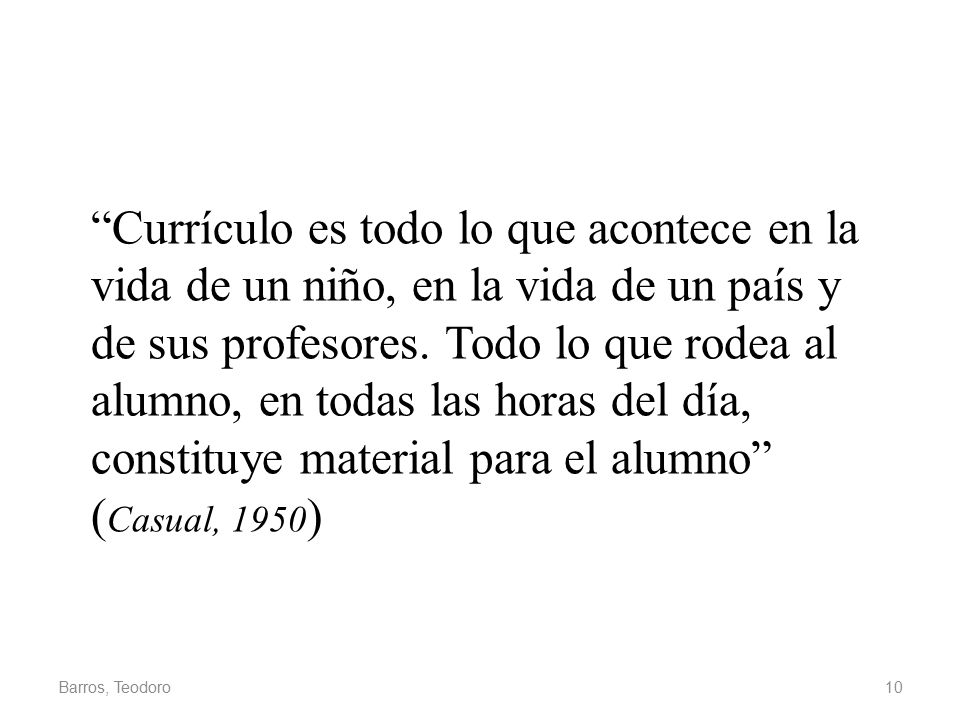 Currículo es todo lo que acontece en la vida de un niño, en la vida de un país y de sus profesores. Todo lo que rodea al alumno, en todas las horas del día, constituye material para el alumno (Casual, 1950)