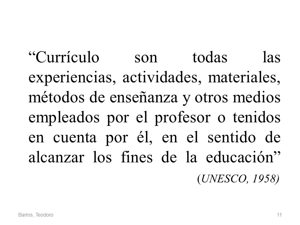 Currículo son todas las experiencias, actividades, materiales, métodos de enseñanza y otros medios empleados por el profesor o tenidos en cuenta por él, en el sentido de alcanzar los fines de la educación (UNESCO, 1958)
