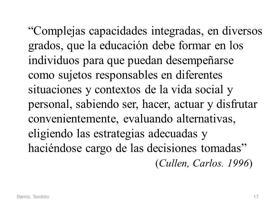 Complejas capacidades integradas, en diversos grados, que la educación debe formar en los individuos para que puedan desempeñarse como sujetos responsables en diferentes situaciones y contextos de la vida social y personal, sabiendo ser, hacer, actuar y disfrutar convenientemente, evaluando alternativas, eligiendo las estrategias adecuadas y haciéndose cargo de las decisiones tomadas (Cullen, Carlos. 1996)