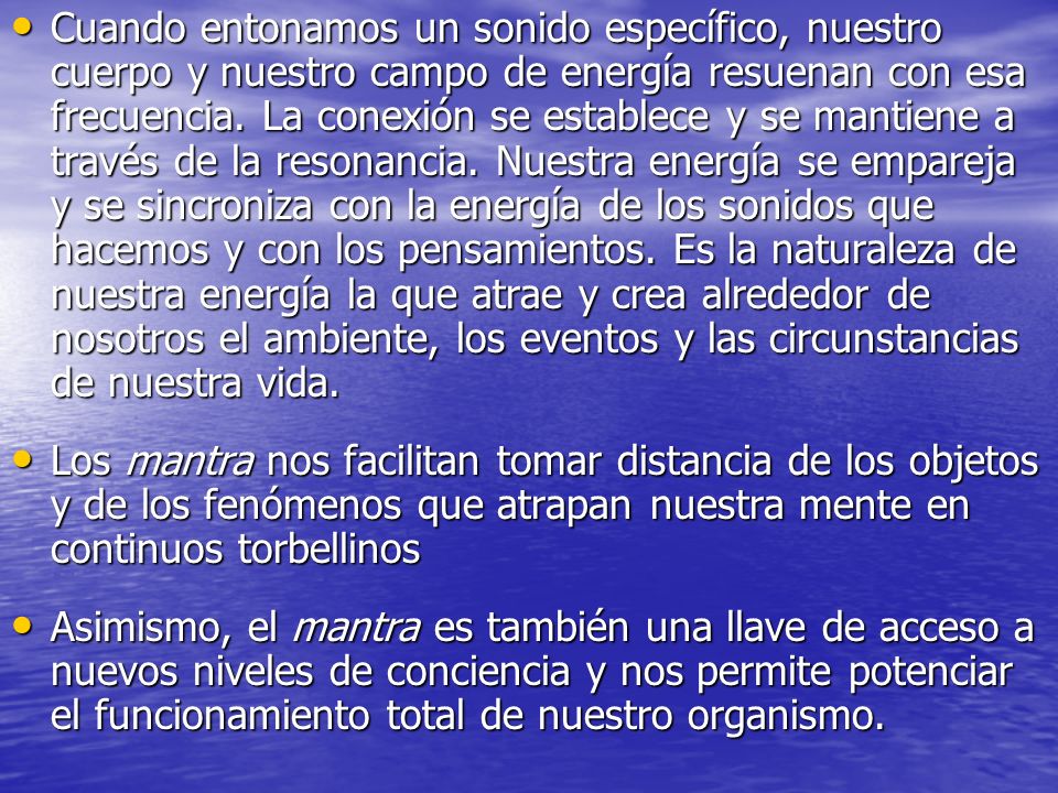 Cuando entonamos un sonido específico, nuestro cuerpo y nuestro campo de energía resuenan con esa frecuencia. La conexión se establece y se mantiene a través de la resonancia. Nuestra energía se empareja y se sincroniza con la energía de los sonidos que hacemos y con los pensamientos. Es la naturaleza de nuestra energía la que atrae y crea alrededor de nosotros el ambiente, los eventos y las circunstancias de nuestra vida.