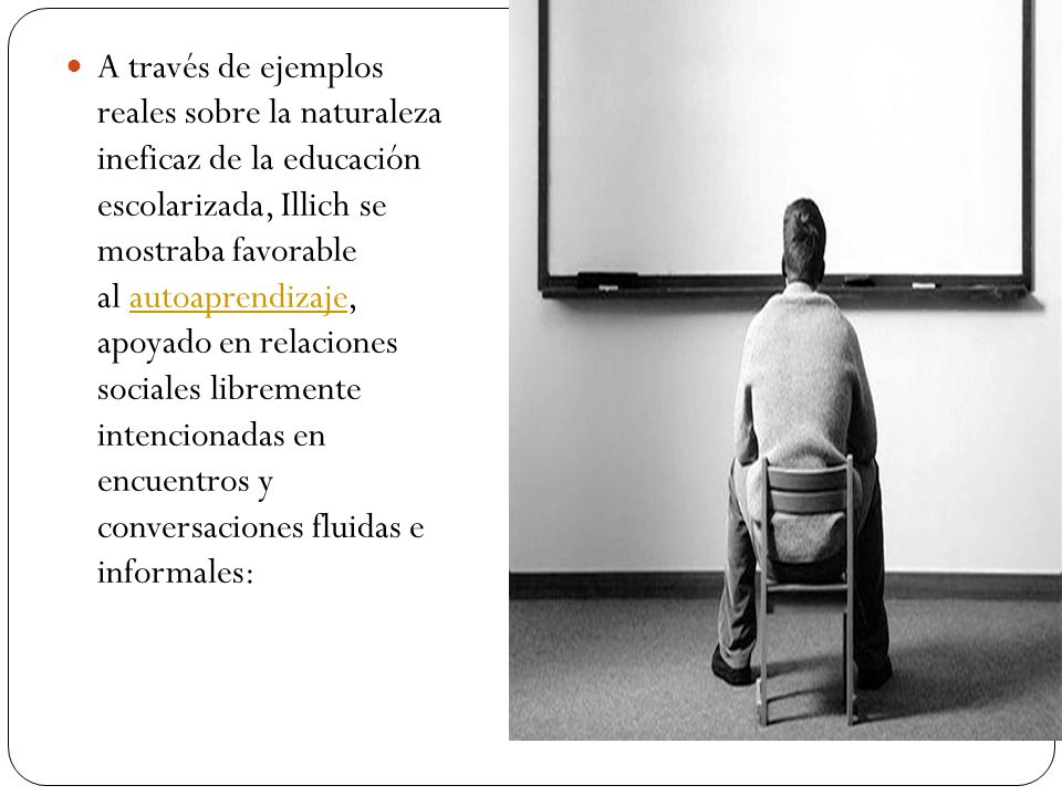 A través de ejemplos reales sobre la naturaleza ineficaz de la educación escolarizada, Illich se mostraba favorable al autoaprendizaje, apoyado en relaciones sociales libremente intencionadas en encuentros y conversaciones fluidas e informales: