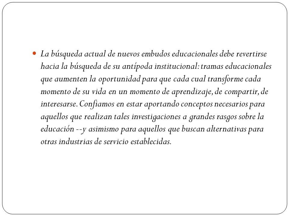 La búsqueda actual de nuevos embudos educacionales debe revertirse hacia la búsqueda de su antípoda institucional: tramas educacionales que aumenten la oportunidad para que cada cual transforme cada momento de su vida en un momento de aprendizaje, de compartir, de interesarse.