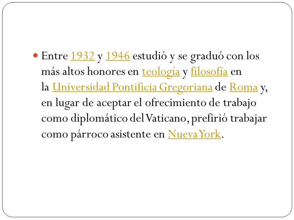 Entre 1932 y 1946 estudió y se graduó con los más altos honores en teología y filosofía en la Universidad Pontificia Gregoriana de Roma y, en lugar de aceptar el ofrecimiento de trabajo como diplomático del Vaticano, prefirió trabajar como párroco asistente en Nueva York.