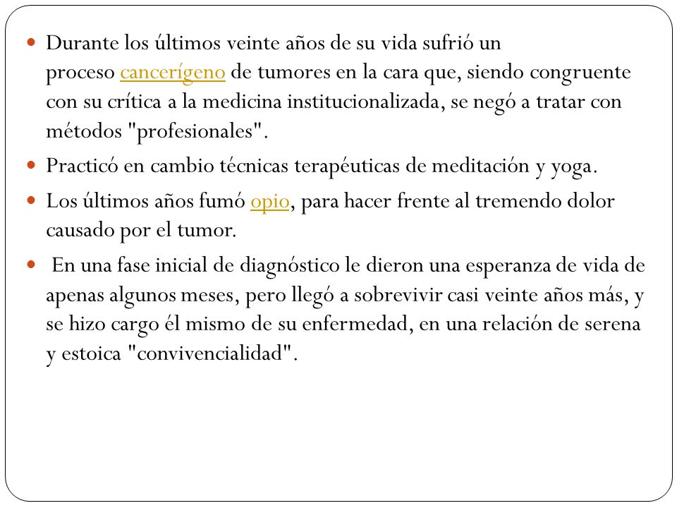 Durante los últimos veinte años de su vida sufrió un proceso cancerígeno de tumores en la cara que, siendo congruente con su crítica a la medicina institucionalizada, se negó a tratar con métodos profesionales .