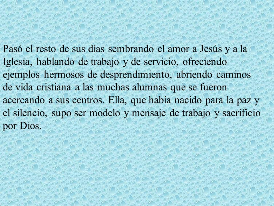 Pasó el resto de sus días sembrando el amor a Jesús y a la Iglesia, hablando de trabajo y de servicio, ofreciendo ejemplos hermosos de desprendimiento, abriendo caminos de vida cristiana a las muchas alumnas que se fueron acercando a sus centros.
