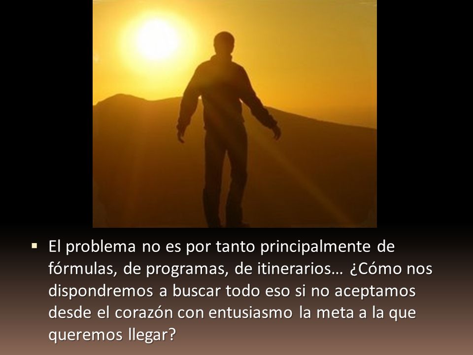 El problema no es por tanto principalmente de fórmulas, de programas, de itinerarios… ¿Cómo nos dispondremos a buscar todo eso si no aceptamos desde el corazón con entusiasmo la meta a la que queremos llegar