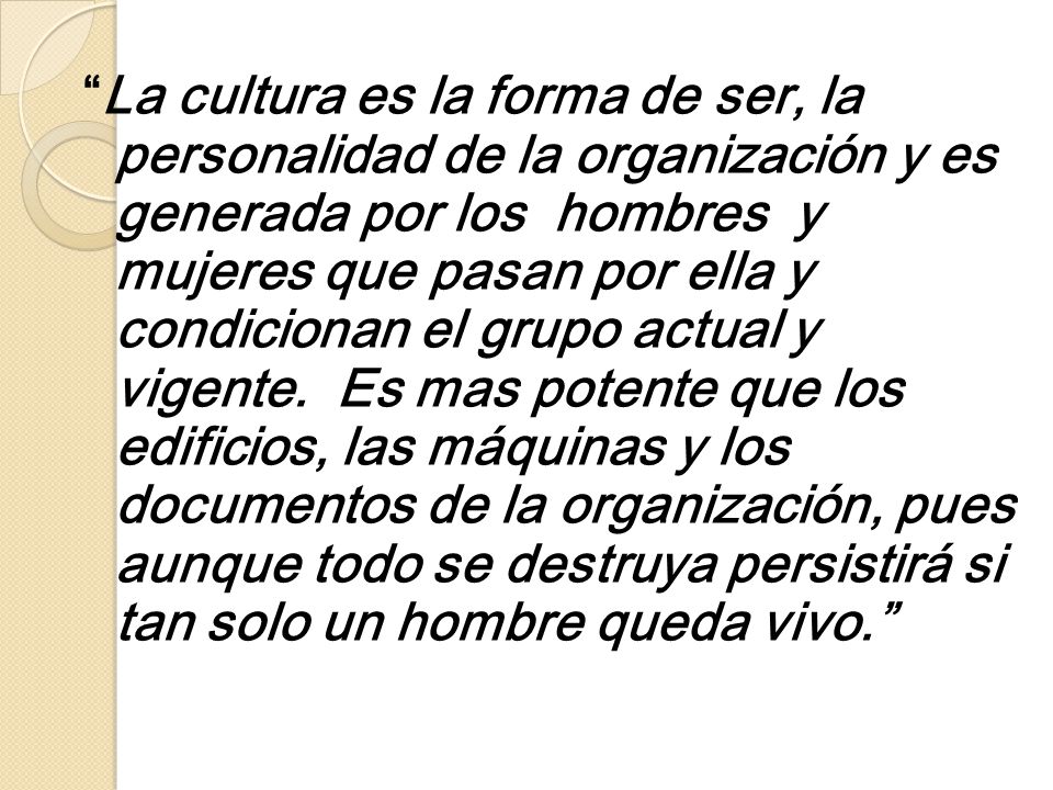 La cultura es la forma de ser, la personalidad de la organización y es generada por los hombres y mujeres que pasan por ella y condicionan el grupo actual y vigente.